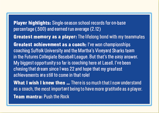Player highlights: Single - season school records for on-base percentage (.500) and earned run average (2.12)  Greatest memory as a player: The lifelong bond with my teammates  Greatest achievement as a coach: I’ve won championships coaching Suffolk University and the Martha’s Vineyard Sharks team in the Futures Collegiate Baseball League. But that’s the easy answer. My biggest opportunity so far is coaching here at Lasell. I’ve been chasing that dream since I was 22 and hope that my greatest achievements are still to come in that role!  What I wish I knew then … There is so much that I now understand as a coach, the most important being to have more gratitude as a player.  Team mantra: Push the Rock