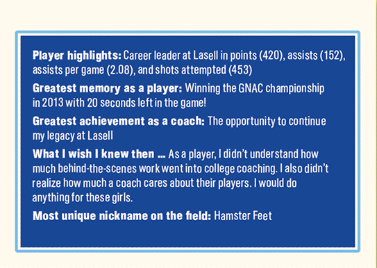 Player highlights: Career leader at Lasell in points (420), assists (152), assists per game (2.08), and shots attempted (453) Greates t memor y as a player: Winning the GNAC championship in 2013 with 20 seconds left in the game! Greatest achievement as a coach: The opportunity to continue my legacy at Lasell What I wish I knew then … A s a player, I didn’t understand how much behind-the - scenes work went into college coaching. I also didn’t realize how much a coach cares about their player s. I would do anything for these girls. Most unique nickname on the field: Hamster Feet