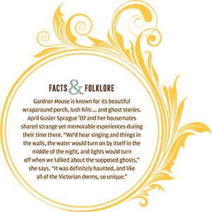 Facts and Folklore: Gardner House is known for its beautiful wraparound porch, lush hills ... and ghost stories. April Gusler Sprague '07 and her housemates shared strange yet memorable experiences during their time there. "We'd hear singing and things in the walls, the water would turn on by itself in the middle of the night, and lights would turn off when we talked about the supposed ghosts," she says. "It was definitely haunted, and like all of the Victorian dorms, so unique."