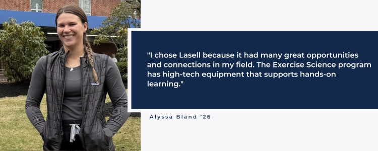 "I chose Lasell because it had many great opportunities and connections in my field. The Exercise Science program  has high-tech equipment that supports hands-on learning."