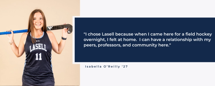 "I chose Lasell because when I came here for a field hockey overnight, I felt at home.  I can have a relationship with my peers, professors, and community here."