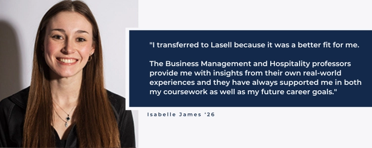 I transferred to Lasell because it was a better fit for me. The Business Management and Hospitality professiors provide me with insights from their own real-world experiences. Every professor has always supported me in both my coursework as well as my future career goals.