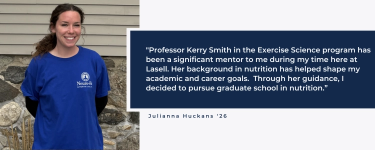 "Professor Kerry Smith in the Exercise Science program has been a significant mentor to me during my time here at Lasell. Her background in nutrition has helped shape my academic and career goals.  Through her guidance, I decided to pursue graduate school in nutrition.&rdquo;
