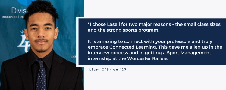 I chose Lasell for two major reasons - the small class sizes and the strong sports program. It is amazing to connect with your professors and truly embrace Connected Learning. This gave me a leg up in the interview process and in getting a Sport Management internship at the Worcester Railers."