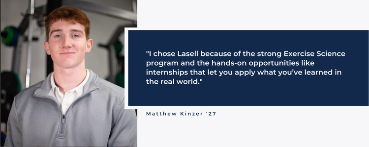 I chose Lasell because of the strong Exercise Science program and the hands-on opportunities like internships that let you apply what you've learned in the real world.