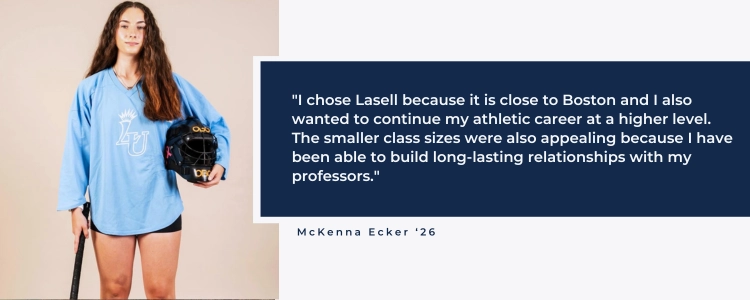 "I chose Lasell because it is close to Boston and I also wanted to continue my athletic career at a higher level. The smaller class sizes were also appealing because I have been able to build long-lasting relationships with my professors."