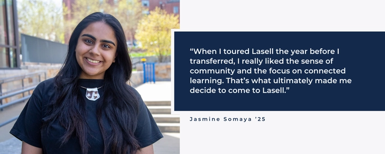 When I toured Lasell the year before I transferred, I really liked the sense of community and the focus on connected learning. That's what ultimately made me decide to come to Lasell.